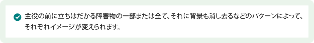 主役の前に立ちはだかる障害物の一部または全て、それに背景も消し去るなどのパターンによって、それぞれイメージが変えられます。