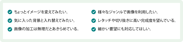 ちょっとイメージを変えてみたい。気に入った背景と入れ替えてみたい。画像の加工は無理だとあきらめている。様々なジャンルで画像を利用したい。レタッチや切り抜きに高い完成度を望んでいる。細かい要望にも対応してほしい。